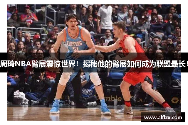 周琦NBA臂展震惊世界！揭秘他的臂展如何成为联盟最长！